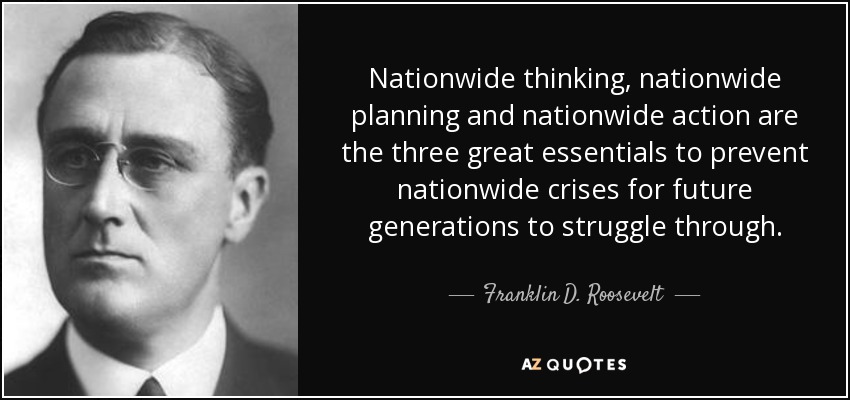 Nationwide thinking, nationwide planning and nationwide action are the three great essentials to prevent nationwide crises for future generations to struggle through. - Franklin D. Roosevelt
