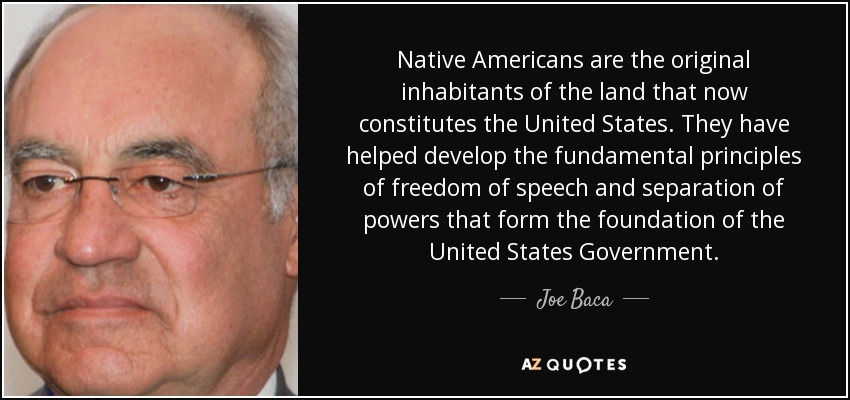 Native Americans are the original inhabitants of the land that now constitutes the United States. They have helped develop the fundamental principles of freedom of speech and separation of powers that form the foundation of the United States Government. - Joe Baca