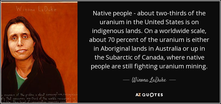 Native people - about two-thirds of the uranium in the United States is on indigenous lands. On a worldwide scale, about 70 percent of the uranium is either in Aboriginal lands in Australia or up in the Subarctic of Canada, where native people are still fighting uranium mining. - Winona LaDuke