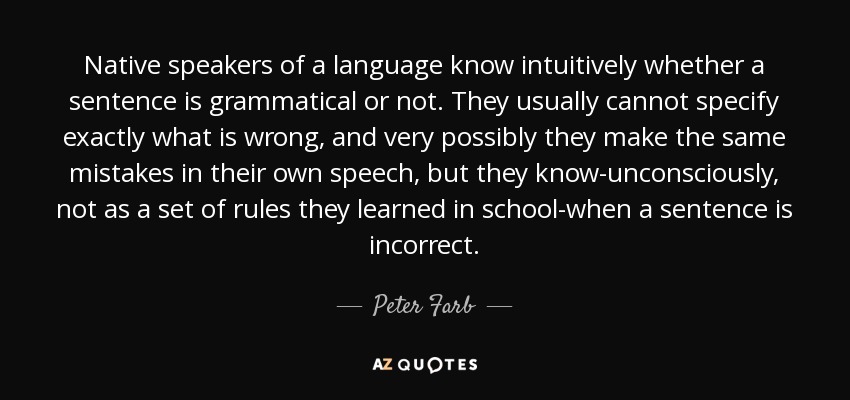 Native speakers of a language know intuitively whether a sentence is grammatical or not. They usually cannot specify exactly what is wrong, and very possibly they make the same mistakes in their own speech, but they know-unconsciously, not as a set of rules they learned in school-when a sentence is incorrect. - Peter Farb