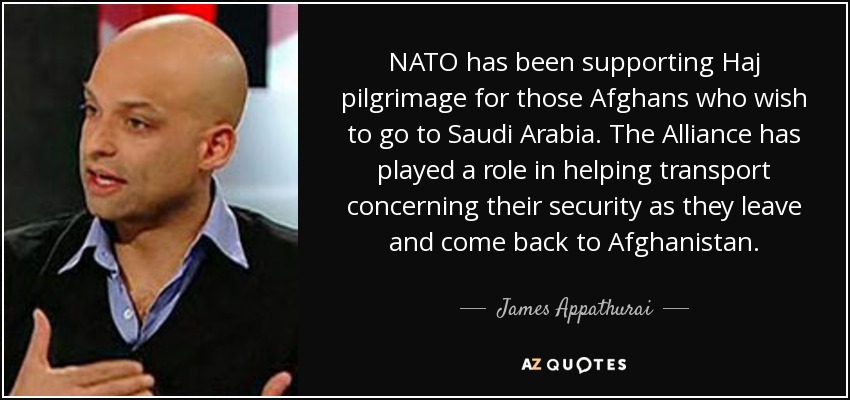 NATO has been supporting Haj pilgrimage for those Afghans who wish to go to Saudi Arabia. The Alliance has played a role in helping transport concerning their security as they leave and come back to Afghanistan. - James Appathurai