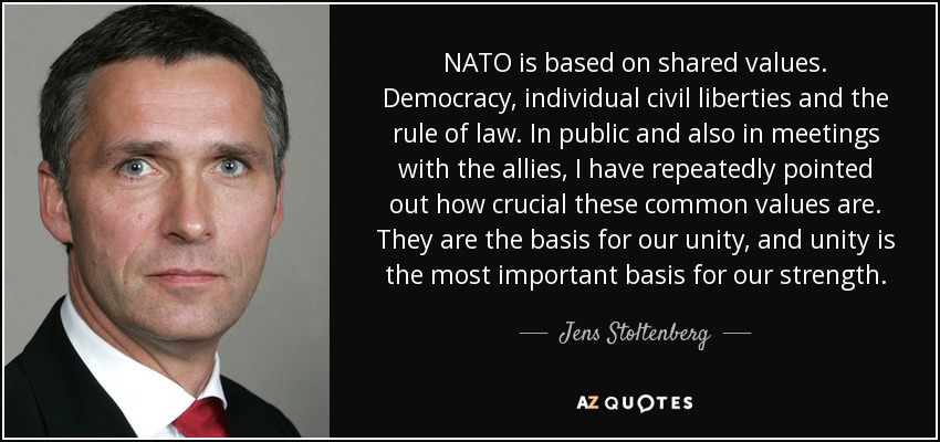 NATO is based on shared values. Democracy, individual civil liberties and the rule of law. In public and also in meetings with the allies, I have repeatedly pointed out how crucial these common values are. They are the basis for our unity, and unity is the most important basis for our strength. - Jens Stoltenberg
