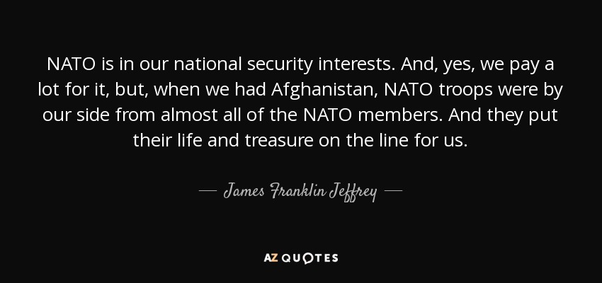 NATO is in our national security interests. And, yes, we pay a lot for it, but, when we had Afghanistan, NATO troops were by our side from almost all of the NATO members. And they put their life and treasure on the line for us. - James Franklin Jeffrey
