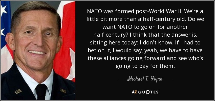 NATO was formed post-World War II. We're a little bit more than a half-century old. Do we want NATO to go on for another half-century? I think that the answer is, sitting here today: I don't know. If I had to bet on it, I would say, yeah, we have to have these alliances going forward and see who's going to pay for them. - Michael T. Flynn