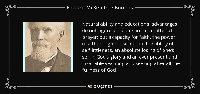 Natural ability and educational advantages do not figure as factors in this matter of prayer; but a capacity for faith, the power of a thorough consecration, the ability of self-littleness, an absolute losing of one's self in God's glory and an ever present and insatiable yearning and seeking after all the fullness of God. - Edward McKendree Bounds