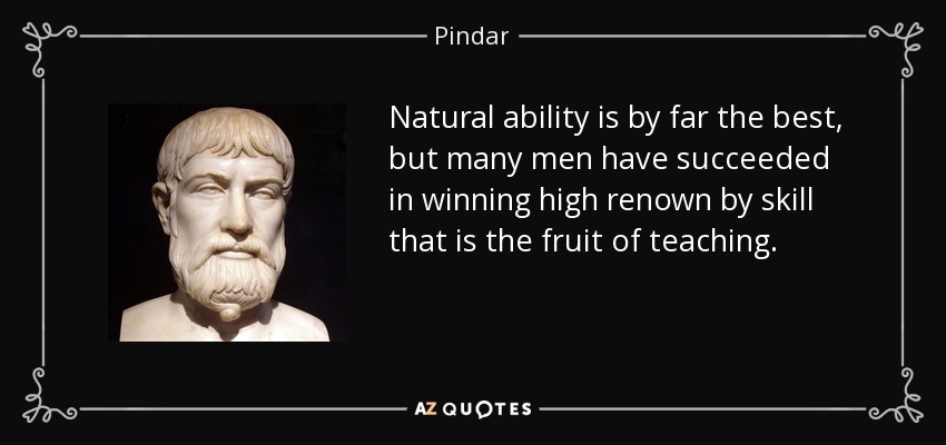 Natural ability is by far the best, but many men have succeeded in winning high renown by skill that is the fruit of teaching. - Pindar