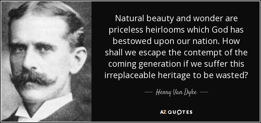 Natural beauty and wonder are priceless heirlooms which God has bestowed upon our nation. How shall we escape the contempt of the coming generation if we suffer this irreplaceable heritage to be wasted? - Henry Van Dyke