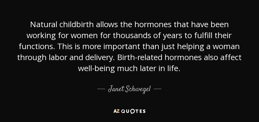 Natural childbirth allows the hormones that have been working for women for thousands of years to fulfill their functions. This is more important than just helping a woman through labor and delivery. Birth-related hormones also affect well-being much later in life. - Janet Schwegel