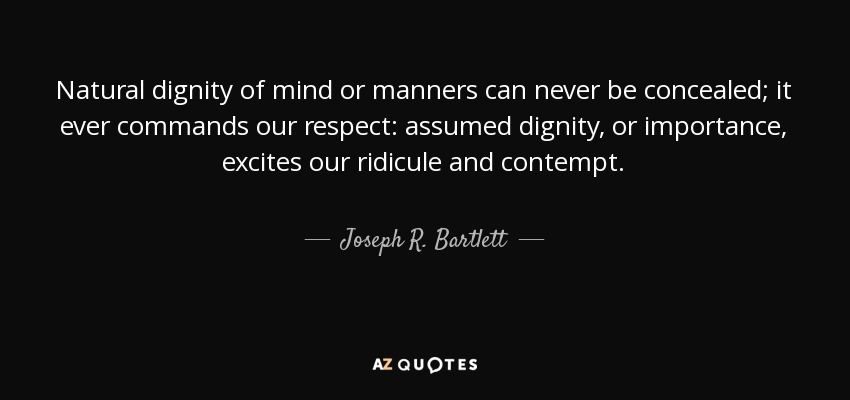 Natural dignity of mind or manners can never be concealed; it ever commands our respect: assumed dignity, or importance, excites our ridicule and contempt. - Joseph R. Bartlett