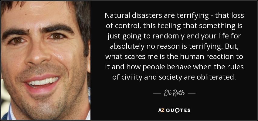 Natural disasters are terrifying - that loss of control, this feeling that something is just going to randomly end your life for absolutely no reason is terrifying. But, what scares me is the human reaction to it and how people behave when the rules of civility and society are obliterated. - Eli Roth