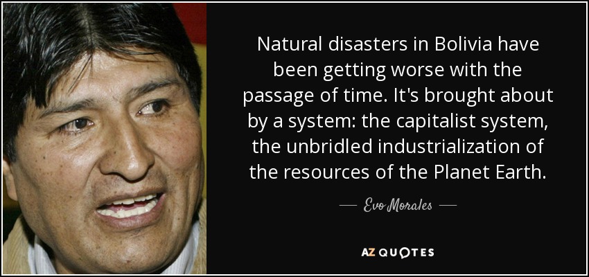 Natural disasters in Bolivia have been getting worse with the passage of time. It's brought about by a system: the capitalist system, the unbridled industrialization of the resources of the Planet Earth. - Evo Morales