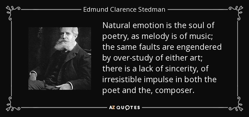 Natural emotion is the soul of poetry, as melody is of music; the same faults are engendered by over-study of either art; there is a lack of sincerity, of irresistible impulse in both the poet and the, composer. - Edmund Clarence Stedman