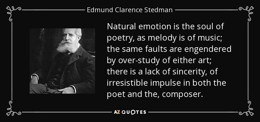 Natural emotion is the soul of poetry, as melody is of music; the same faults are engendered by over-study of either art; there is a lack of sincerity, of irresistible impulse in both the poet and the, composer. - Edmund Clarence Stedman