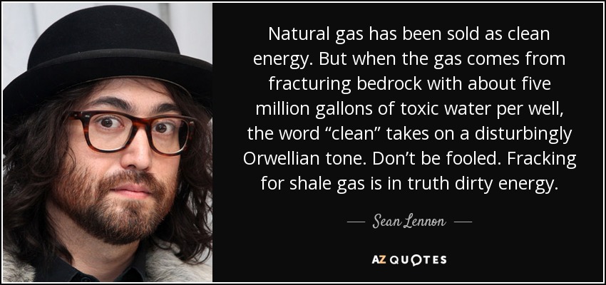Natural gas has been sold as clean energy. But when the gas comes from fracturing bedrock with about five million gallons of toxic water per well, the word “clean” takes on a disturbingly Orwellian tone. Don’t be fooled. Fracking for shale gas is in truth dirty energy. - Sean Lennon