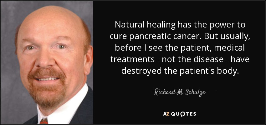 Natural healing has the power to cure pancreatic cancer. But usually, before I see the patient, medical treatments - not the disease - have destroyed the patient's body. - Richard M. Schulze