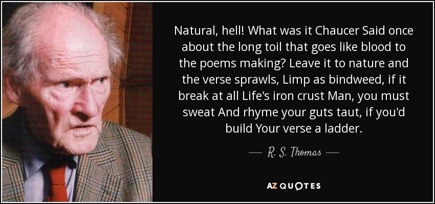 Natural, hell! What was it Chaucer Said once about the long toil that goes like blood to the poems making? Leave it to nature and the verse sprawls, Limp as bindweed, if it break at all Life's iron crust Man, you must sweat And rhyme your guts taut, if you'd build Your verse a ladder. - R. S. Thomas