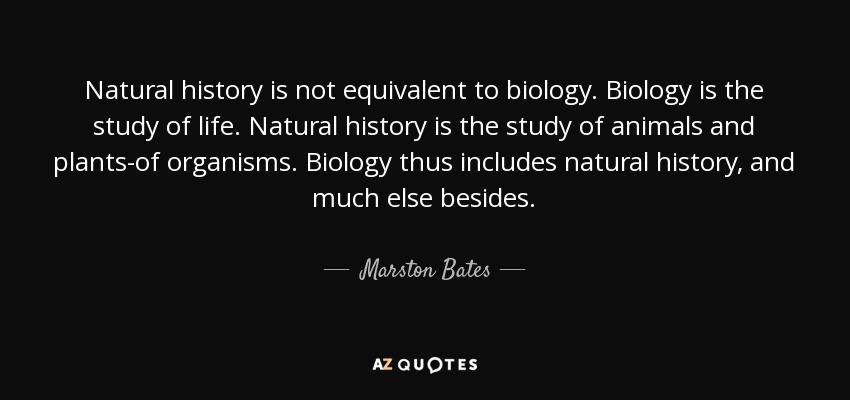 Natural history is not equivalent to biology. Biology is the study of life. Natural history is the study of animals and plants-of organisms. Biology thus includes natural history, and much else besides. - Marston Bates