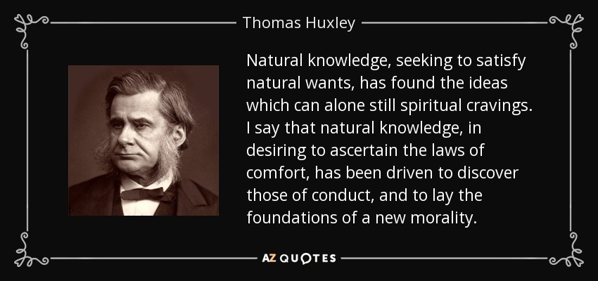 Natural knowledge, seeking to satisfy natural wants, has found the ideas which can alone still spiritual cravings. I say that natural knowledge, in desiring to ascertain the laws of comfort, has been driven to discover those of conduct, and to lay the foundations of a new morality. - Thomas Huxley