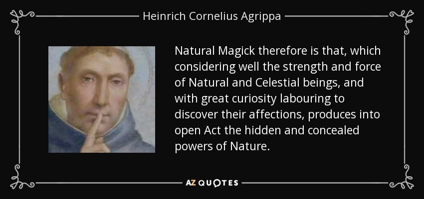 Natural Magick therefore is that, which considering well the strength and force of Natural and Celestial beings, and with great curiosity labouring to discover their affections, produces into open Act the hidden and concealed powers of Nature. - Heinrich Cornelius Agrippa