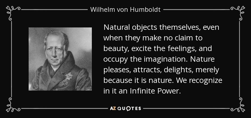 Natural objects themselves, even when they make no claim to beauty, excite the feelings, and occupy the imagination. Nature pleases, attracts, delights, merely because it is nature. We recognize in it an Infinite Power. - Wilhelm von Humboldt