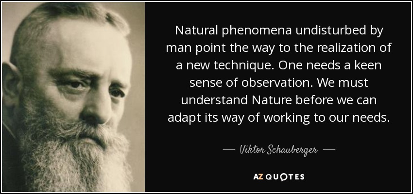 Natural phenomena undisturbed by man point the way to the realization of a new technique. One needs a keen sense of observation. We must understand Nature before we can adapt its way of working to our needs. - Viktor Schauberger