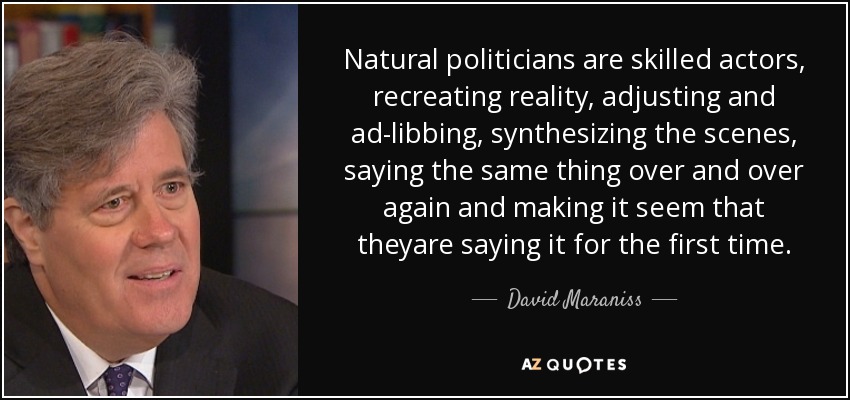 Natural politicians are skilled actors, recreating reality, adjusting and ad-libbing, synthesizing the scenes, saying the same thing over and over again and making it seem that theyare saying it for the first time. - David Maraniss