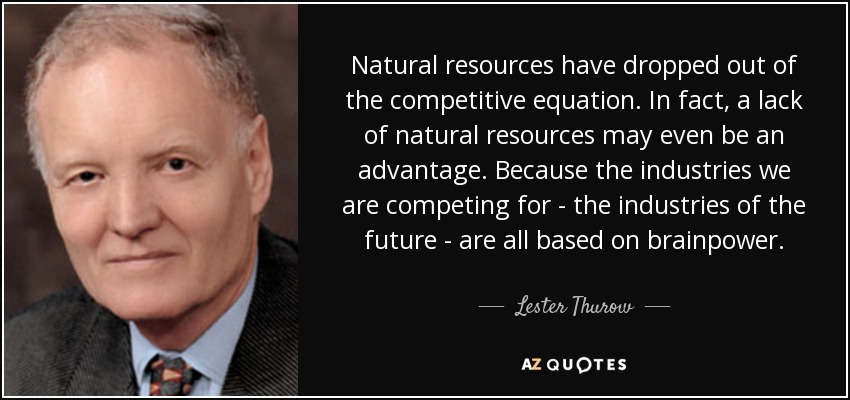 Natural resources have dropped out of the competitive equation. In fact, a lack of natural resources may even be an advantage. Because the industries we are competing for - the industries of the future - are all based on brainpower. - Lester Thurow