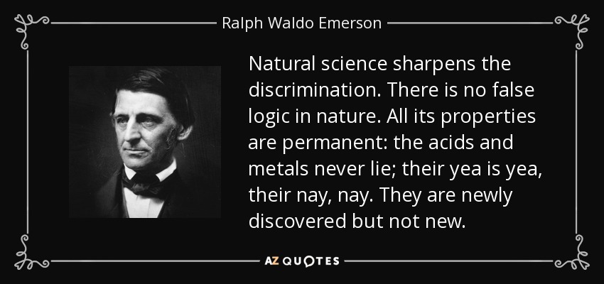 Natural science sharpens the discrimination. There is no false logic in nature. All its properties are permanent: the acids and metals never lie; their yea is yea, their nay, nay. They are newly discovered but not new. - Ralph Waldo Emerson