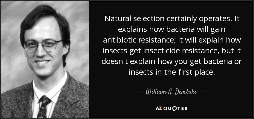 Natural selection certainly operates. It explains how bacteria will gain antibiotic resistance; it will explain how insects get insecticide resistance, but it doesn't explain how you get bacteria or insects in the first place. - William A. Dembski