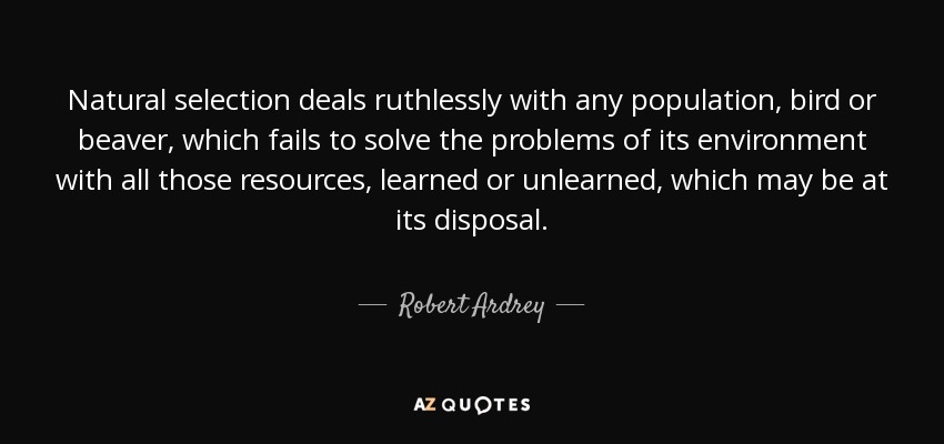 Natural selection deals ruthlessly with any population, bird or beaver, which fails to solve the problems of its environment with all those resources, learned or unlearned, which may be at its disposal. - Robert Ardrey