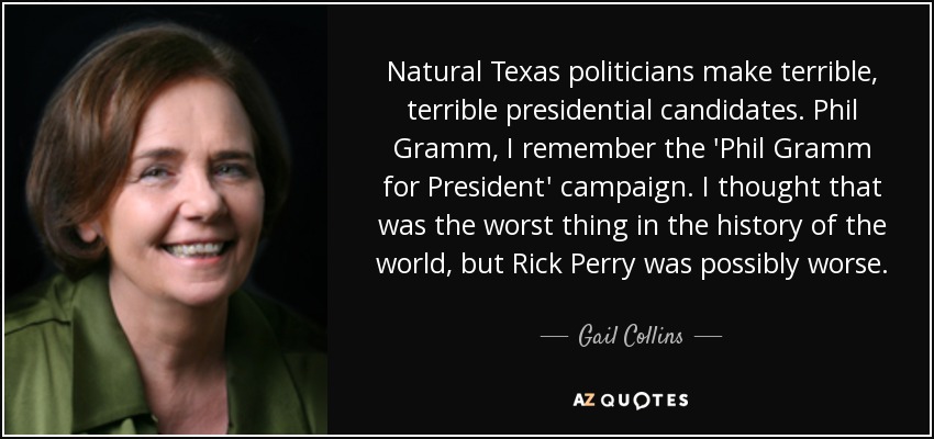 Natural Texas politicians make terrible, terrible presidential candidates. Phil Gramm, I remember the 'Phil Gramm for President' campaign. I thought that was the worst thing in the history of the world, but Rick Perry was possibly worse. - Gail Collins