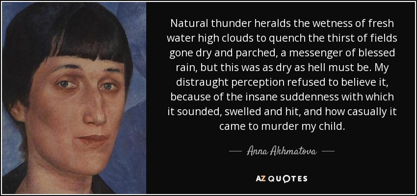 Natural thunder heralds the wetness of fresh water high clouds to quench the thirst of fields gone dry and parched, a messenger of blessed rain, but this was as dry as hell must be. My distraught perception refused to believe it, because of the insane suddenness with which it sounded, swelled and hit, and how casually it came to murder my child. - Anna Akhmatova