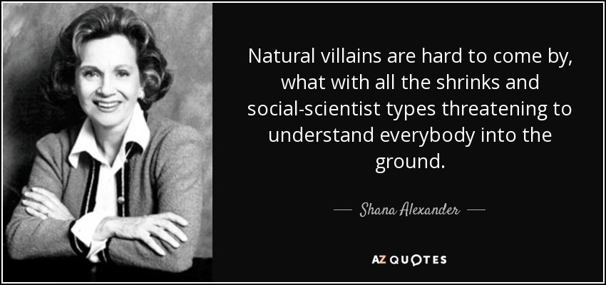 Natural villains are hard to come by, what with all the shrinks and social-scientist types threatening to understand everybody into the ground. - Shana Alexander