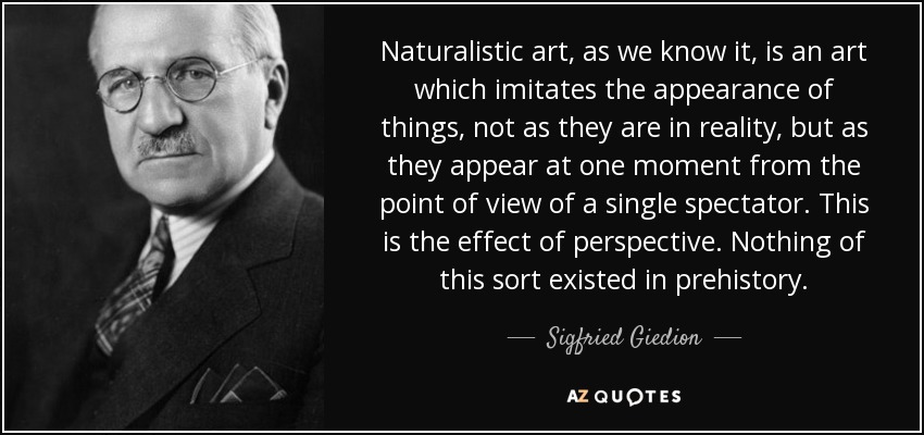 Naturalistic art, as we know it, is an art which imitates the appearance of things, not as they are in reality, but as they appear at one moment from the point of view of a single spectator. This is the effect of perspective. Nothing of this sort existed in prehistory. - Sigfried Giedion