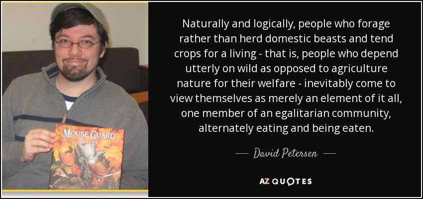 Naturally and logically, people who forage rather than herd domestic beasts and tend crops for a living - that is, people who depend utterly on wild as opposed to agriculture nature for their welfare - inevitably come to view themselves as merely an element of it all, one member of an egalitarian community, alternately eating and being eaten. - David Petersen