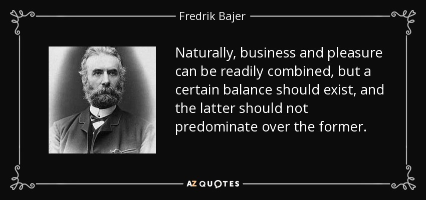 Naturally, business and pleasure can be readily combined, but a certain balance should exist, and the latter should not predominate over the former. - Fredrik Bajer