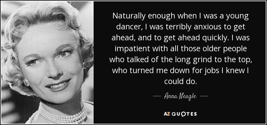 Naturally enough when I was a young dancer, I was terribly anxious to get ahead, and to get ahead quickly. I was impatient with all those older people who talked of the long grind to the top, who turned me down for jobs I knew I could do. - Anna Neagle