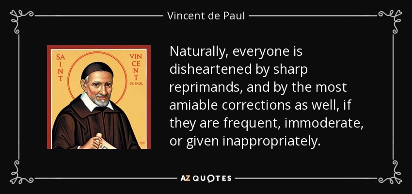 Naturally, everyone is disheartened by sharp reprimands, and by the most amiable corrections as well, if they are frequent, immoderate, or given inappropriately. - Vincent de Paul