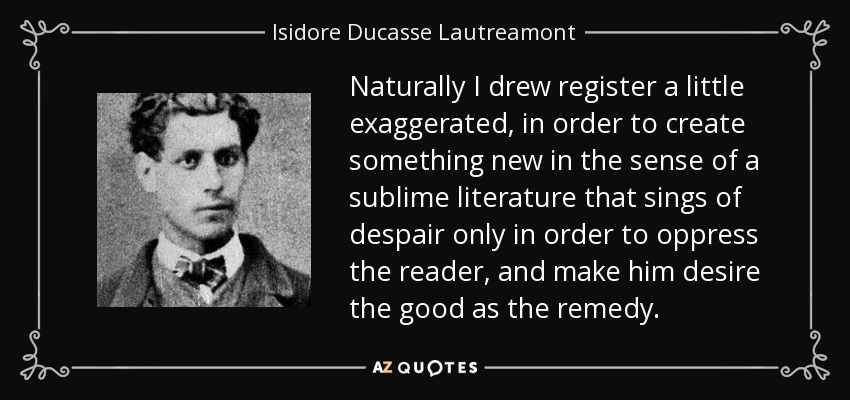 Naturally I drew register a little exaggerated, in order to create something new in the sense of a sublime literature that sings of despair only in order to oppress the reader, and make him desire the good as the remedy. - Isidore Ducasse Lautreamont