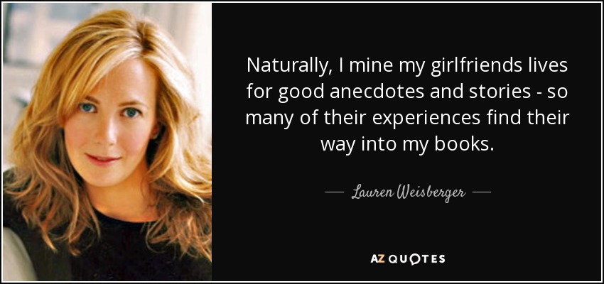 Naturally, I mine my girlfriends lives for good anecdotes and stories - so many of their experiences find their way into my books. - Lauren Weisberger