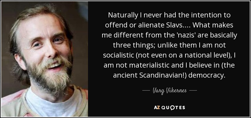 Naturally I never had the intention to offend or alienate Slavs. ... What makes me different from the 'nazis' are basically three things; unlike them I am not socialistic (not even on a national level), I am not materialistic and I believe in (the ancient Scandinavian!) democracy. - Varg Vikernes