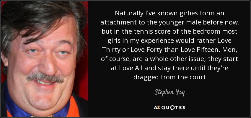 Naturally I've known girlies form an attachment to the younger male before now, but in the tennis score of the bedroom most girls in my experience would rather Love Thirty or Love Forty than Love Fifteen. Men, of course, are a whole other issue; they start at Love All and stay there until they're dragged from the court - Stephen Fry