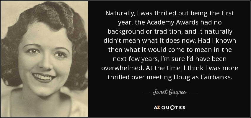 Naturally, I was thrilled but being the first year, the Academy Awards had no background or tradition, and it naturally didn’t mean what it does now. Had I known then what it would come to mean in the next few years, I’m sure I’d have been overwhelmed. At the time, I think I was more thrilled over meeting Douglas Fairbanks. - Janet Gaynor