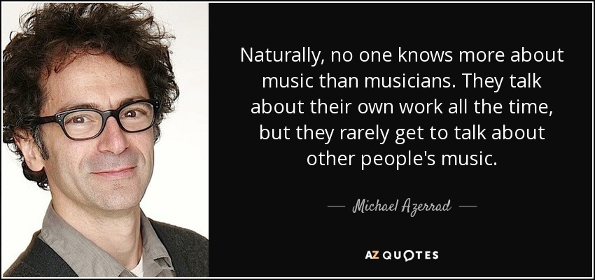 Naturally, no one knows more about music than musicians. They talk about their own work all the time, but they rarely get to talk about other people's music. - Michael Azerrad