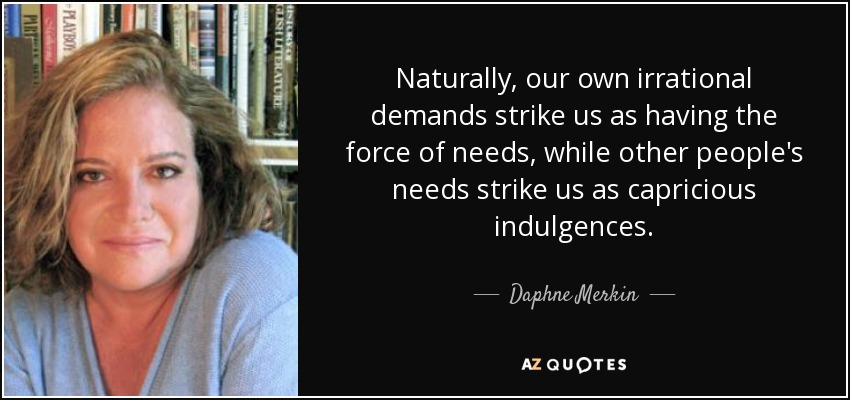 Naturally, our own irrational demands strike us as having the force of needs, while other people's needs strike us as capricious indulgences. - Daphne Merkin