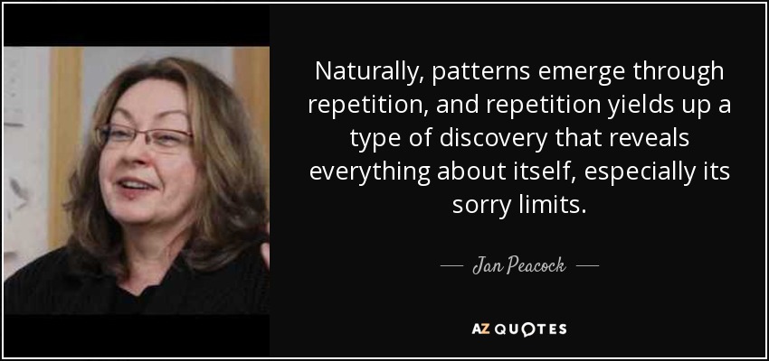 Naturally, patterns emerge through repetition, and repetition yields up a type of discovery that reveals everything about itself, especially its sorry limits. - Jan Peacock