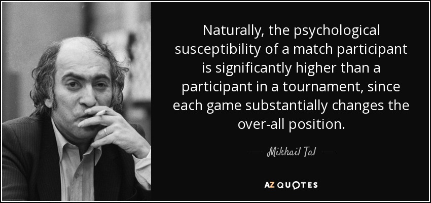 Naturally, the psychological susceptibility of a match participant is significantly higher than a participant in a tournament, since each game substantially changes the over-all position. - Mikhail Tal