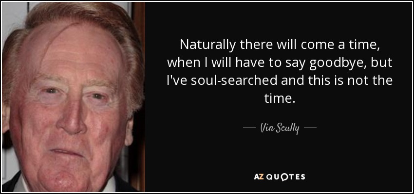 Naturally there will come a time, when I will have to say goodbye, but I've soul-searched and this is not the time. - Vin Scully
