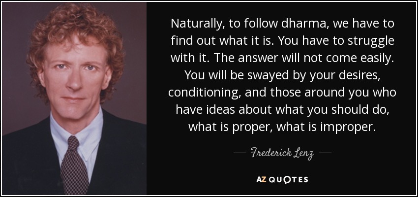 Naturally, to follow dharma, we have to find out what it is. You have to struggle with it. The answer will not come easily. You will be swayed by your desires, conditioning, and those around you who have ideas about what you should do, what is proper, what is improper. - Frederick Lenz