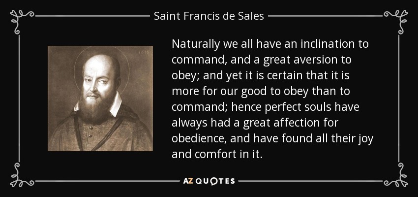 Naturally we all have an inclination to command, and a great aversion to obey; and yet it is certain that it is more for our good to obey than to command; hence perfect souls have always had a great affection for obedience, and have found all their joy and comfort in it. - Saint Francis de Sales